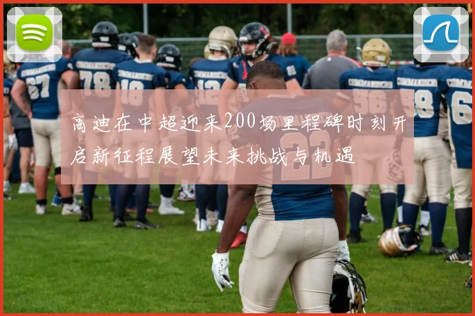 高迪在中超迎来200场里程碑时刻开启新征程展望未来挑战与机遇
