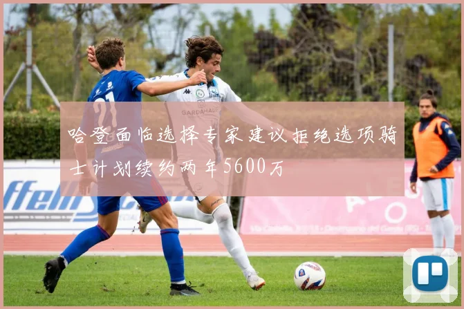 哈登面临选择专家建议拒绝选项骑士计划续约两年5600万