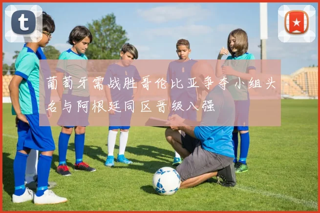 葡萄牙需战胜哥伦比亚争夺小组头名与阿根廷同区晋级八强