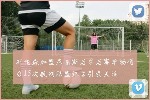 布伦森加盟尼克斯后季后赛单场得分15次数创联盟纪录引发关注