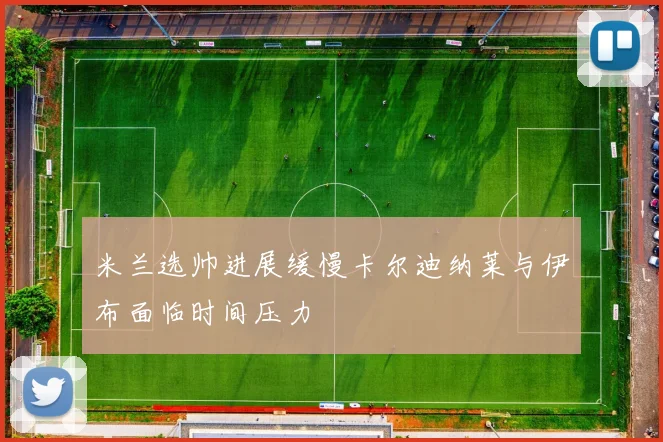 米兰选帅进展缓慢卡尔迪纳莱与伊布面临时间压力