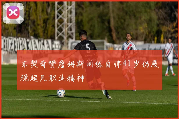 东契奇赞詹姆斯训练自律41岁仍展现超凡职业精神