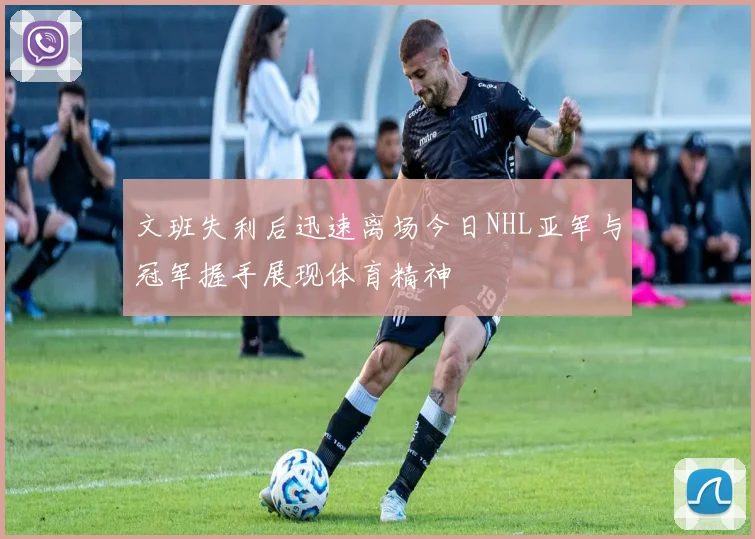 文班失利后迅速离场今日NHL亚军与冠军握手展现体育精神