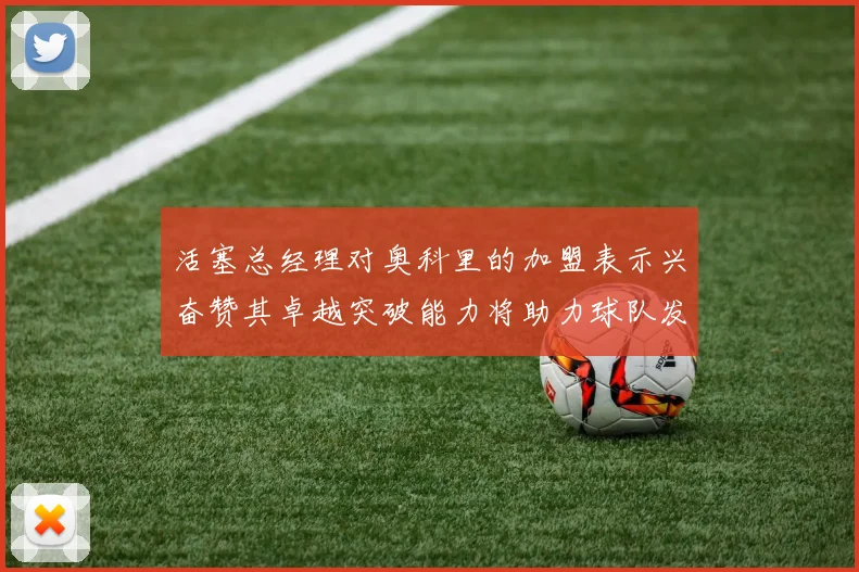 活塞总经理对奥科里的加盟表示兴奋赞其卓越突破能力将助力球队发展