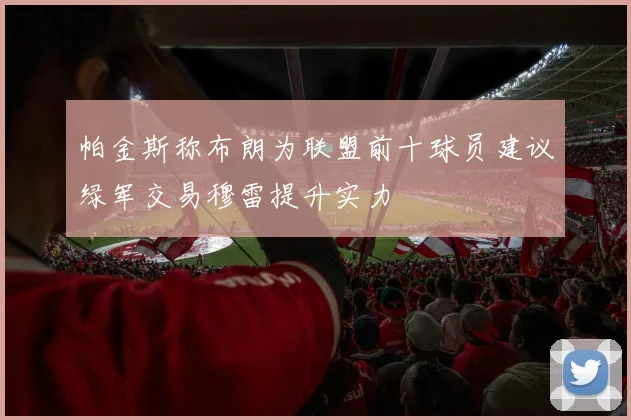 帕金斯称布朗为联盟前十球员建议绿军交易穆雷提升实力