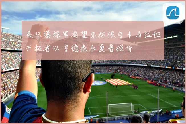 美记曝绿军渴望克林根与卡马拉但开拓者以亨德森和夏普报价