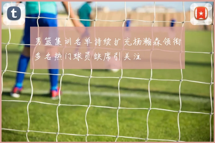 男篮集训名单持续扩充杨瀚森领衔多名热门球员缺席引关注