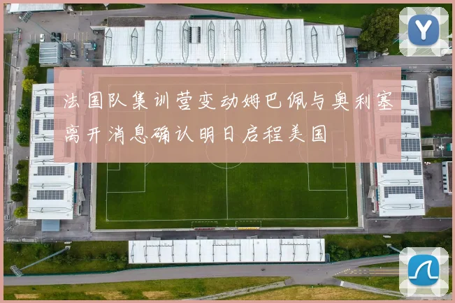 法国队集训营变动姆巴佩与奥利塞离开消息确认明日启程美国