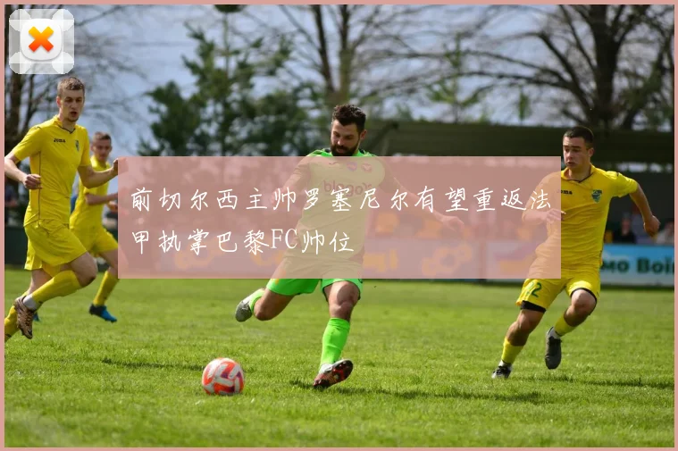 前切尔西主帅罗塞尼尔有望重返法甲执掌巴黎FC帅位