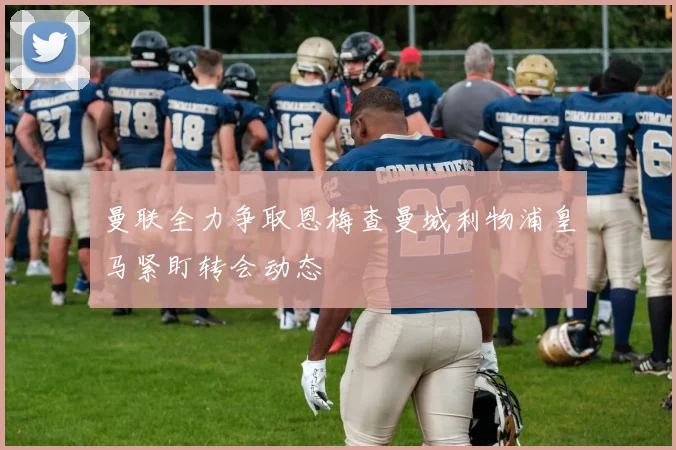 曼联全力争取恩梅查曼城利物浦皇马紧盯转会动态