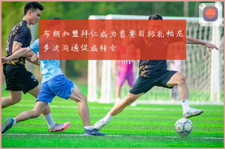 布朗加盟拜仁成为首要目标孔帕尼多次沟通促成转会